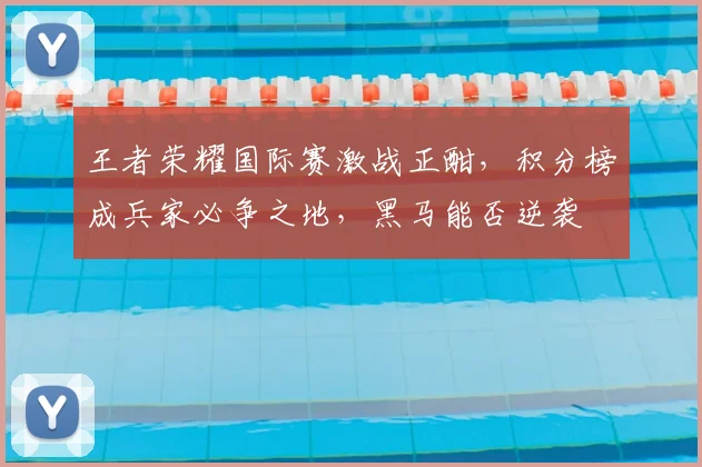 王者荣耀国际赛激战正酣,积分榜成兵家必争之地,黑马能否逆袭