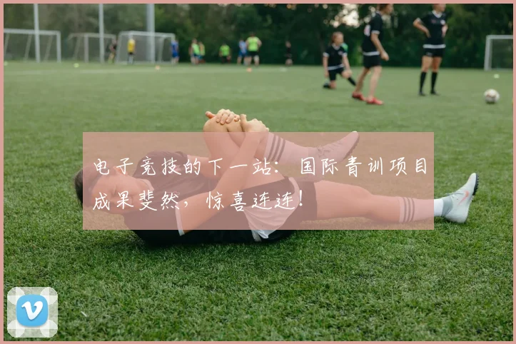 电子竞技的下一站:国际青训项目成果斐然,惊喜连连!